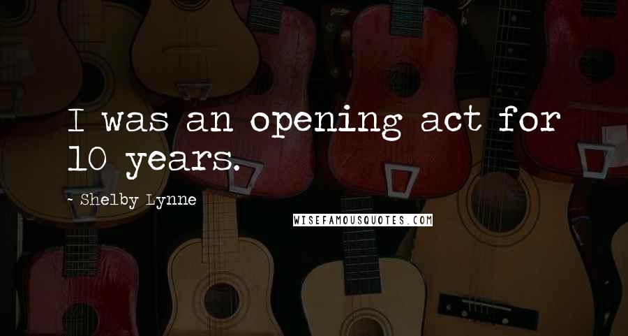 Shelby Lynne Quotes: I was an opening act for 10 years.