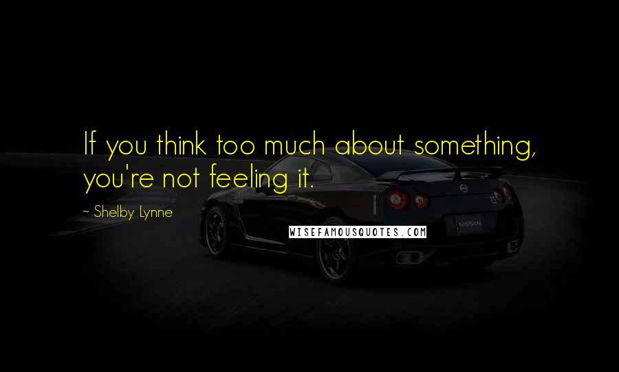 Shelby Lynne Quotes: If you think too much about something, you're not feeling it.