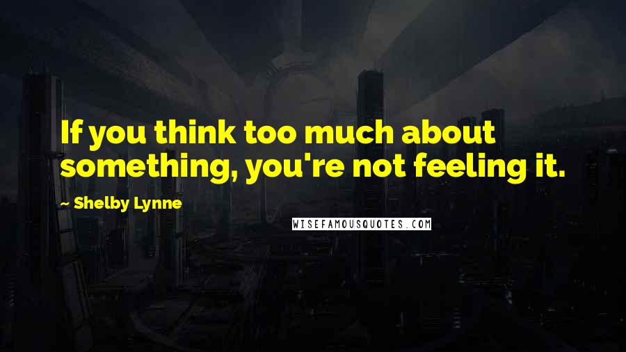 Shelby Lynne Quotes: If you think too much about something, you're not feeling it.