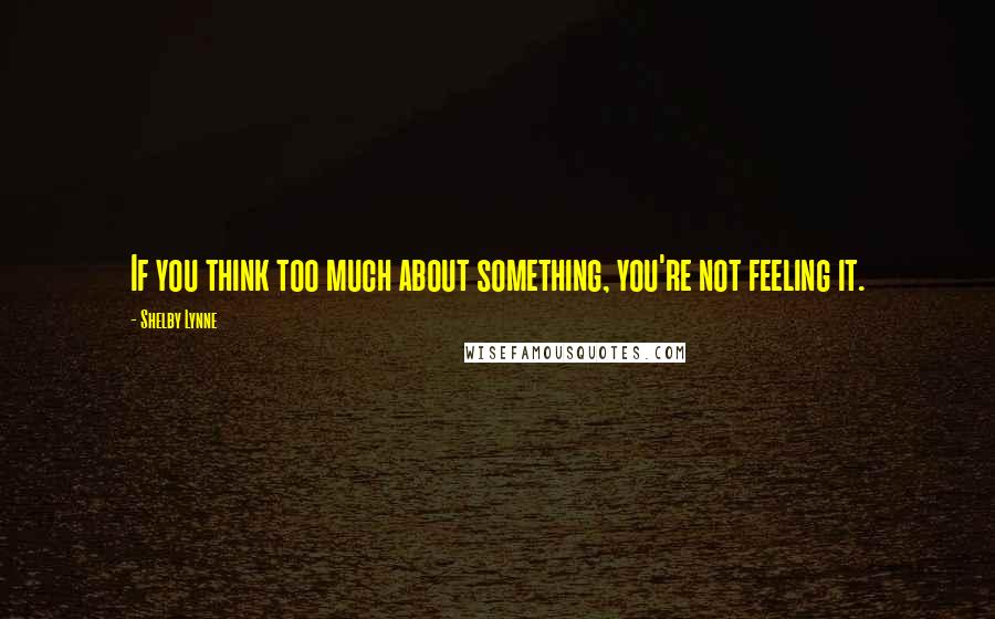 Shelby Lynne Quotes: If you think too much about something, you're not feeling it.