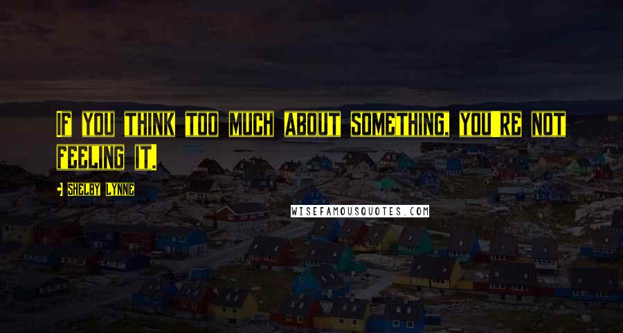 Shelby Lynne Quotes: If you think too much about something, you're not feeling it.
