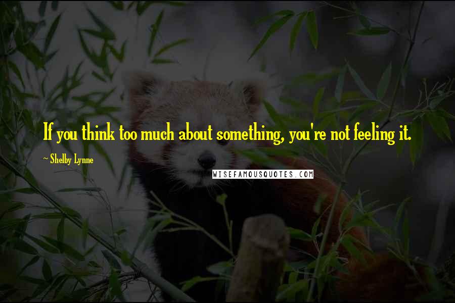 Shelby Lynne Quotes: If you think too much about something, you're not feeling it.