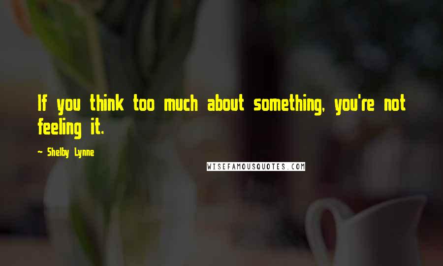 Shelby Lynne Quotes: If you think too much about something, you're not feeling it.