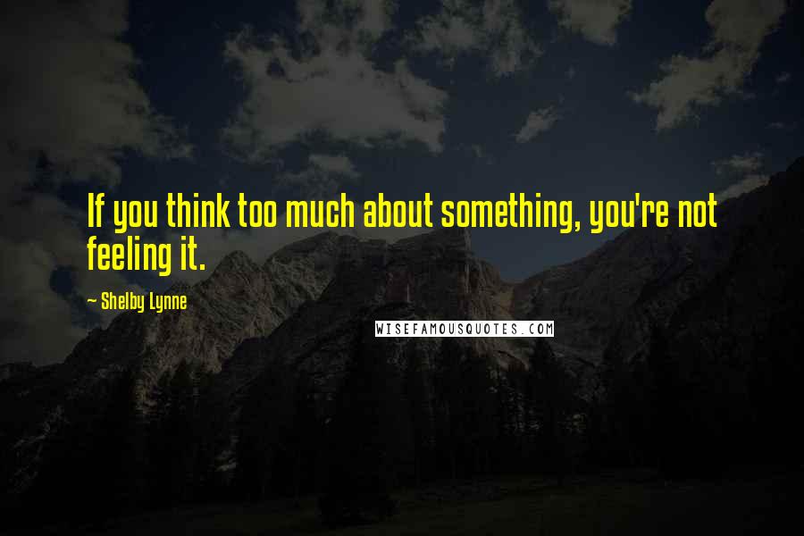 Shelby Lynne Quotes: If you think too much about something, you're not feeling it.