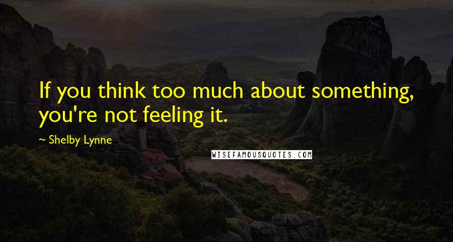 Shelby Lynne Quotes: If you think too much about something, you're not feeling it.