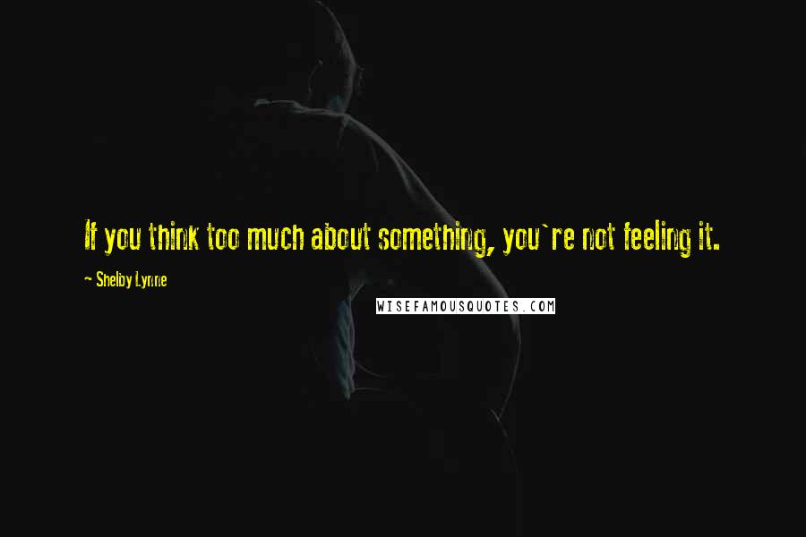 Shelby Lynne Quotes: If you think too much about something, you're not feeling it.