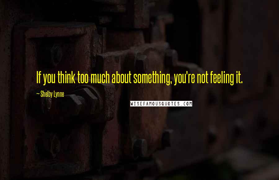 Shelby Lynne Quotes: If you think too much about something, you're not feeling it.