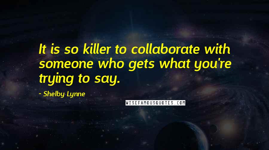 Shelby Lynne Quotes: It is so killer to collaborate with someone who gets what you're trying to say.