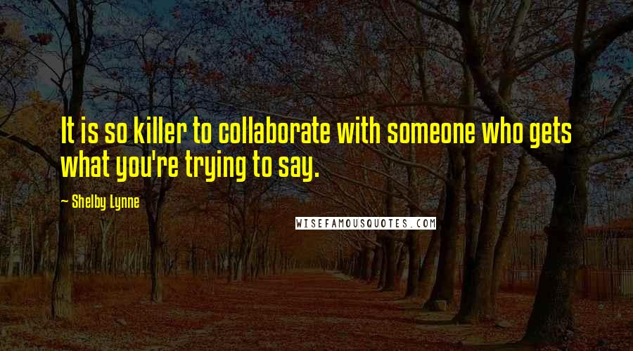 Shelby Lynne Quotes: It is so killer to collaborate with someone who gets what you're trying to say.