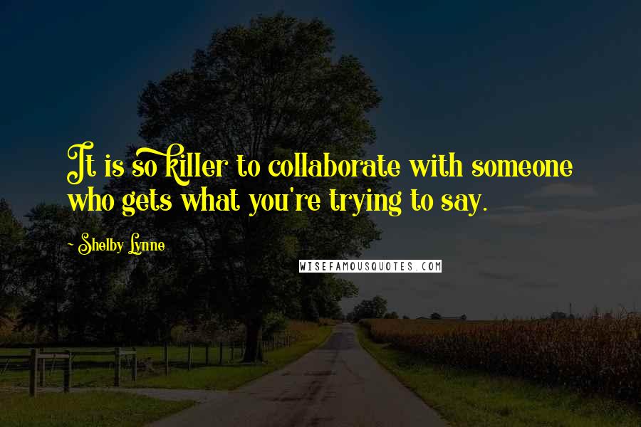 Shelby Lynne Quotes: It is so killer to collaborate with someone who gets what you're trying to say.