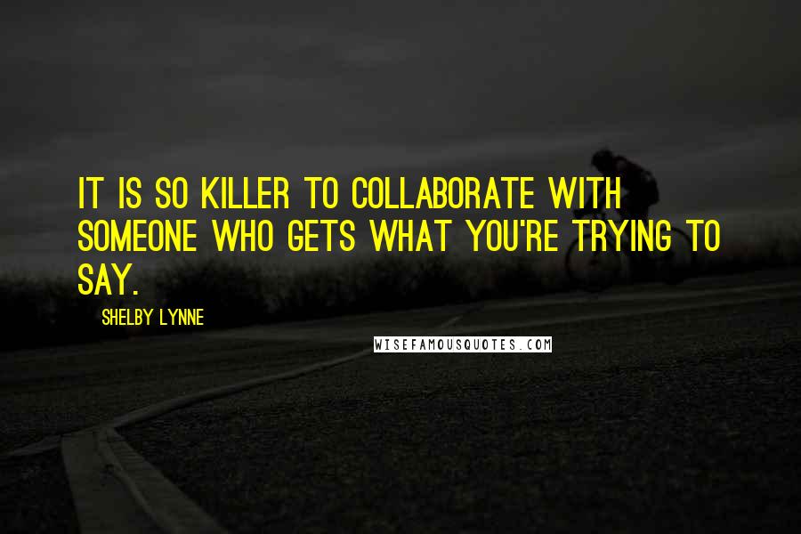 Shelby Lynne Quotes: It is so killer to collaborate with someone who gets what you're trying to say.