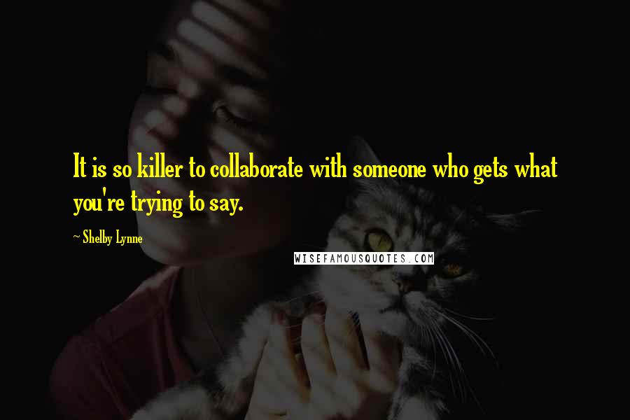 Shelby Lynne Quotes: It is so killer to collaborate with someone who gets what you're trying to say.