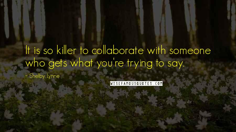 Shelby Lynne Quotes: It is so killer to collaborate with someone who gets what you're trying to say.