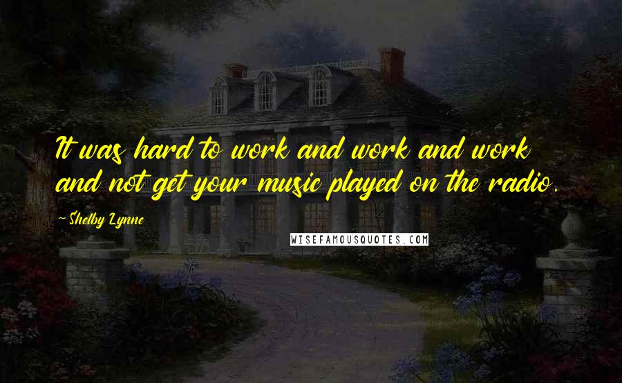 Shelby Lynne Quotes: It was hard to work and work and work and not get your music played on the radio.
