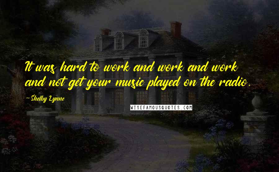 Shelby Lynne Quotes: It was hard to work and work and work and not get your music played on the radio.