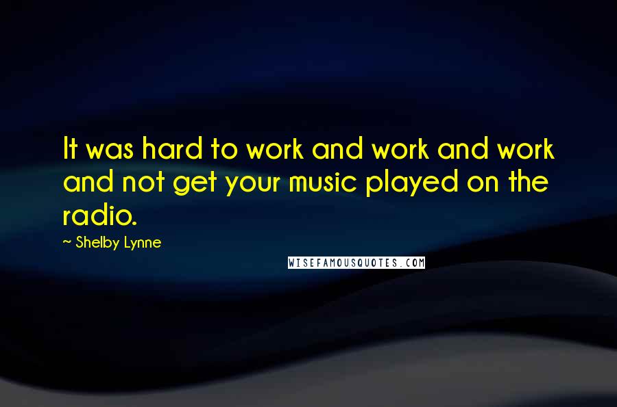 Shelby Lynne Quotes: It was hard to work and work and work and not get your music played on the radio.