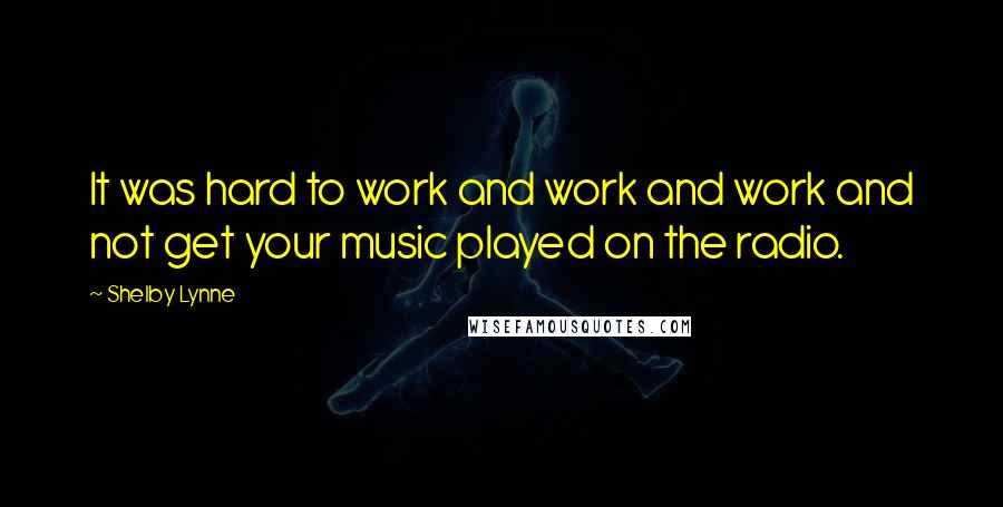 Shelby Lynne Quotes: It was hard to work and work and work and not get your music played on the radio.