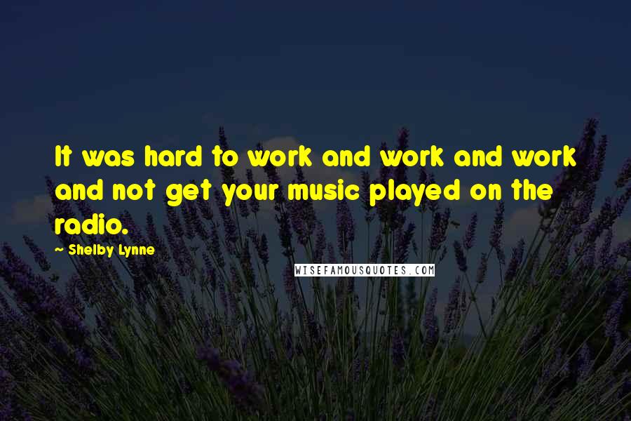 Shelby Lynne Quotes: It was hard to work and work and work and not get your music played on the radio.