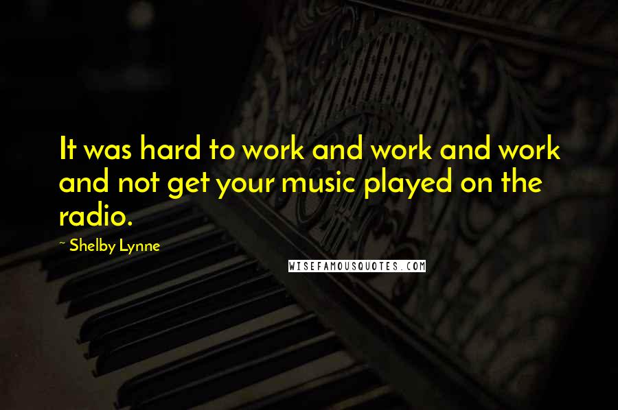 Shelby Lynne Quotes: It was hard to work and work and work and not get your music played on the radio.