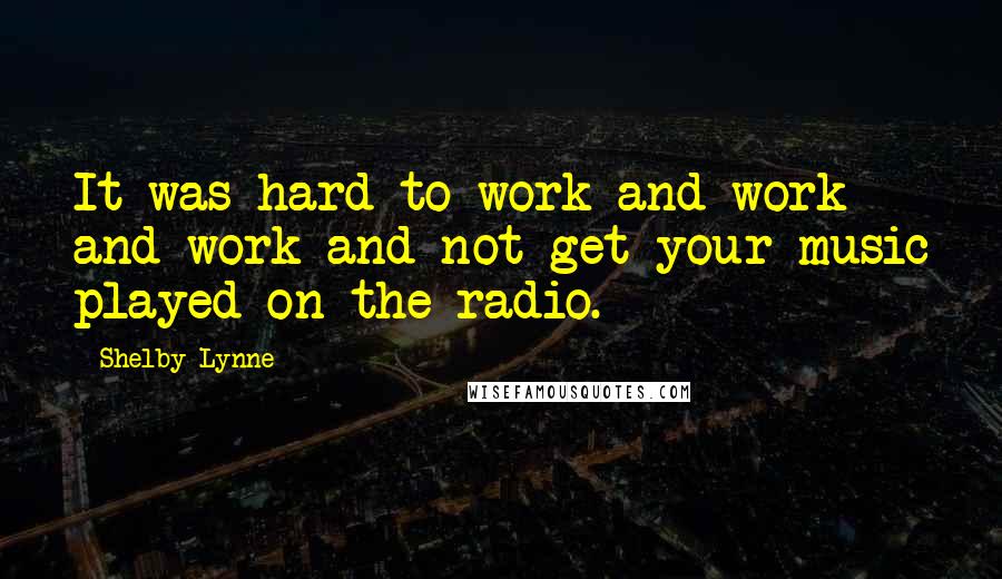 Shelby Lynne Quotes: It was hard to work and work and work and not get your music played on the radio.