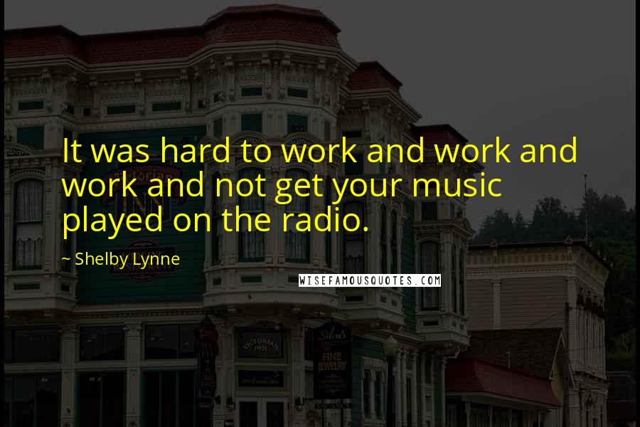 Shelby Lynne Quotes: It was hard to work and work and work and not get your music played on the radio.