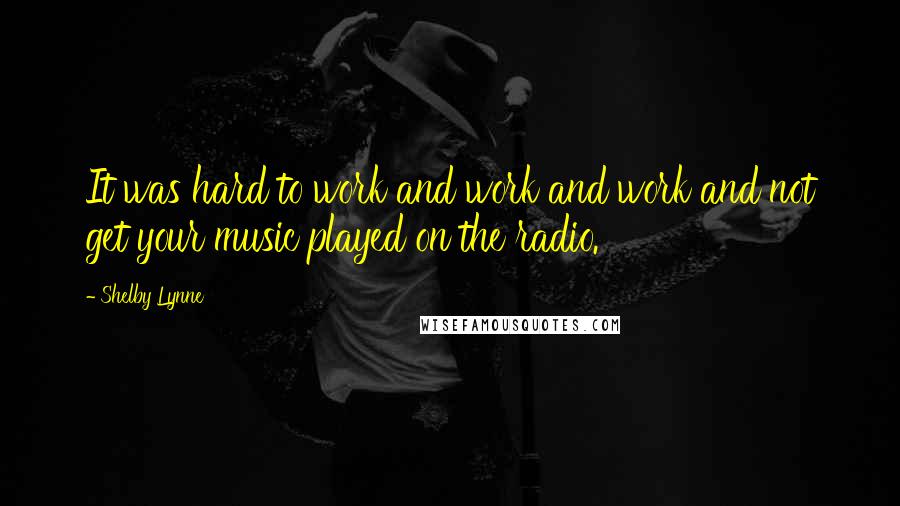 Shelby Lynne Quotes: It was hard to work and work and work and not get your music played on the radio.