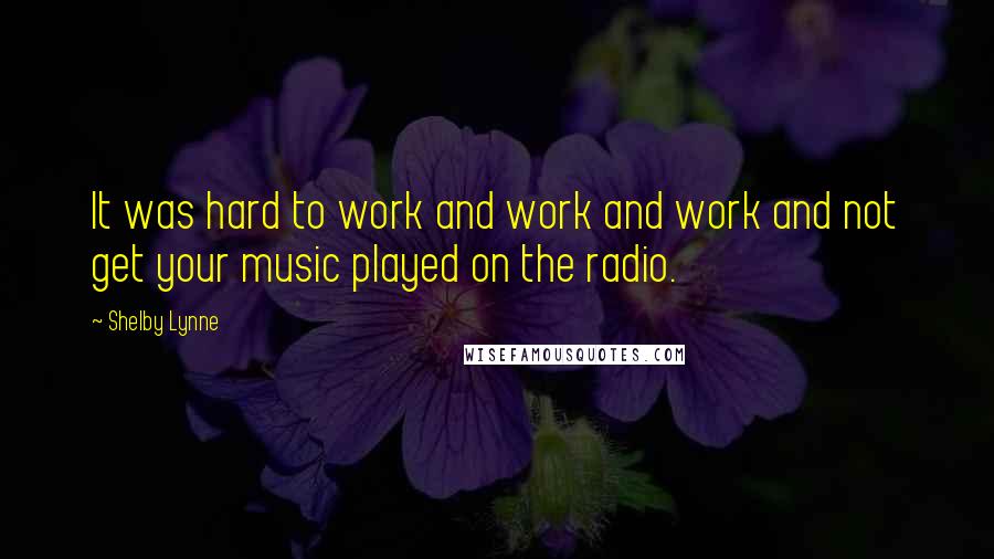 Shelby Lynne Quotes: It was hard to work and work and work and not get your music played on the radio.