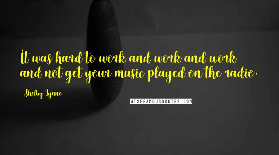 Shelby Lynne Quotes: It was hard to work and work and work and not get your music played on the radio.