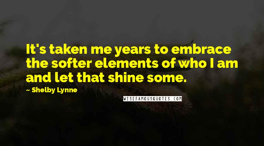 Shelby Lynne Quotes: It's taken me years to embrace the softer elements of who I am and let that shine some.