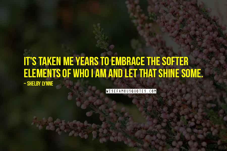 Shelby Lynne Quotes: It's taken me years to embrace the softer elements of who I am and let that shine some.