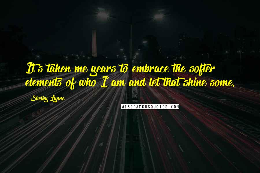 Shelby Lynne Quotes: It's taken me years to embrace the softer elements of who I am and let that shine some.