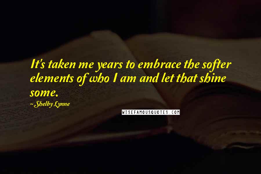 Shelby Lynne Quotes: It's taken me years to embrace the softer elements of who I am and let that shine some.
