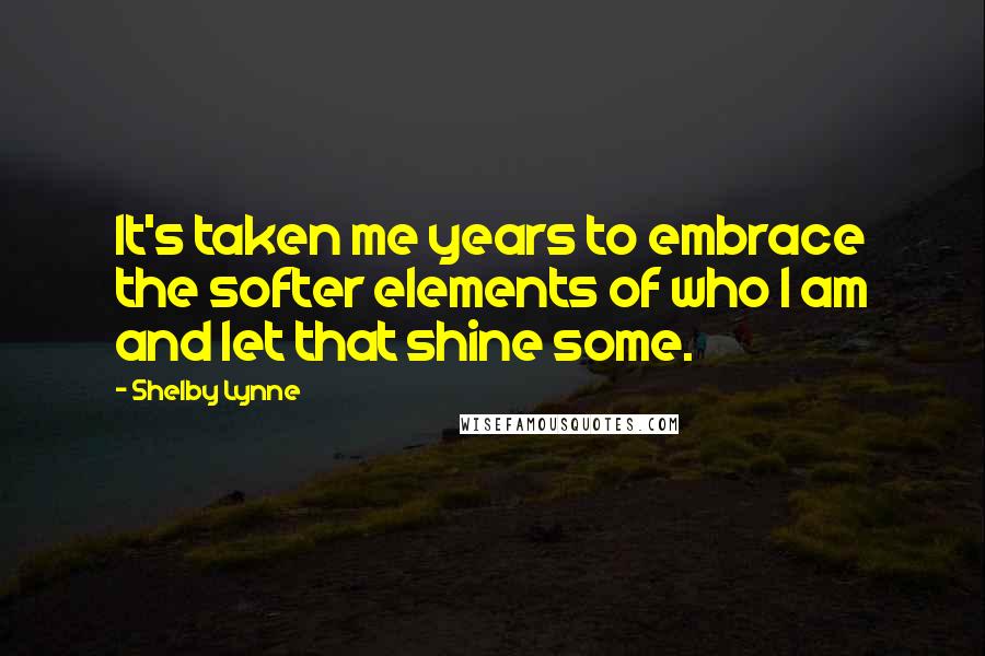 Shelby Lynne Quotes: It's taken me years to embrace the softer elements of who I am and let that shine some.