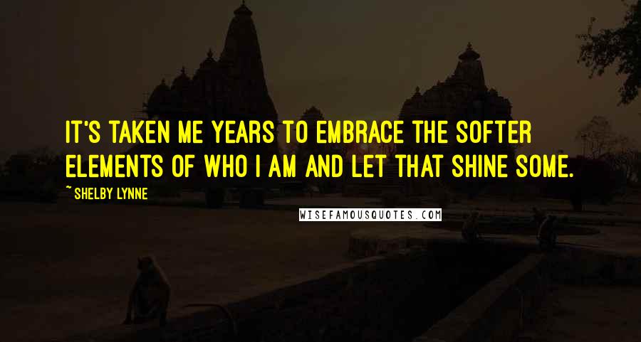 Shelby Lynne Quotes: It's taken me years to embrace the softer elements of who I am and let that shine some.
