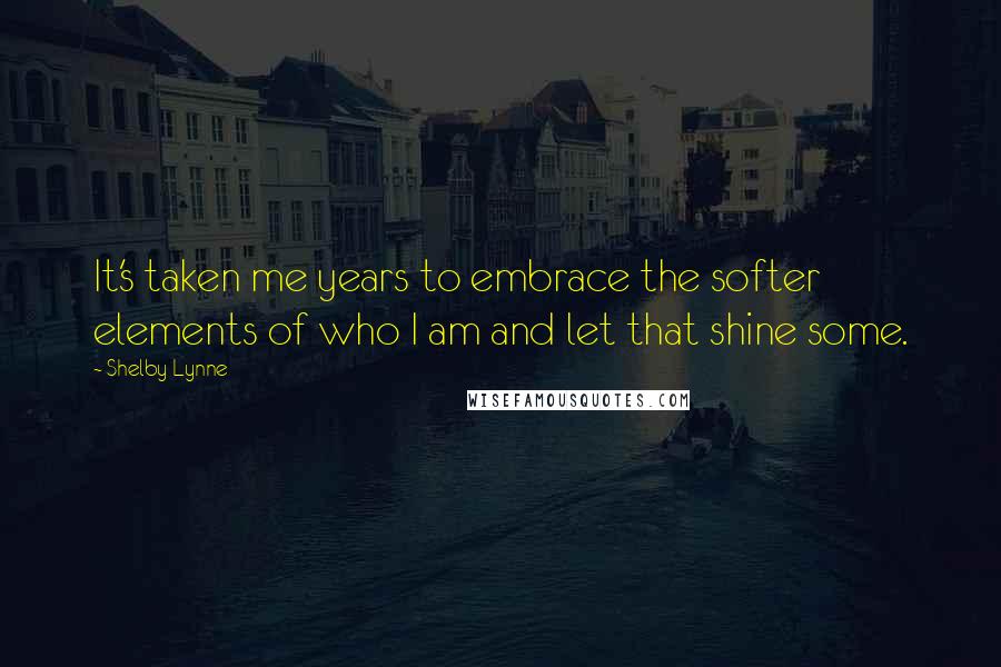 Shelby Lynne Quotes: It's taken me years to embrace the softer elements of who I am and let that shine some.