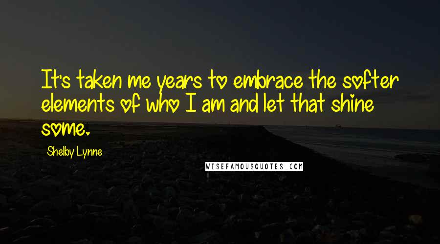 Shelby Lynne Quotes: It's taken me years to embrace the softer elements of who I am and let that shine some.