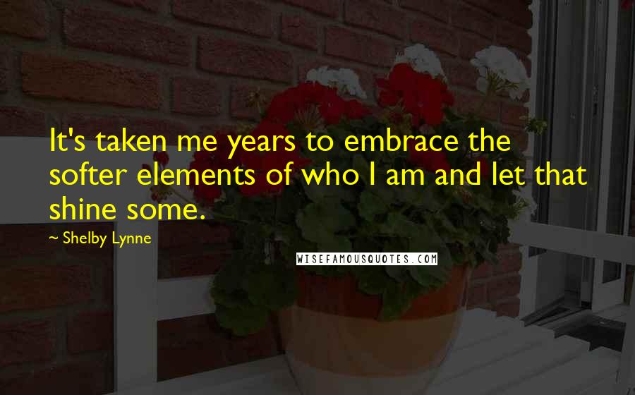 Shelby Lynne Quotes: It's taken me years to embrace the softer elements of who I am and let that shine some.