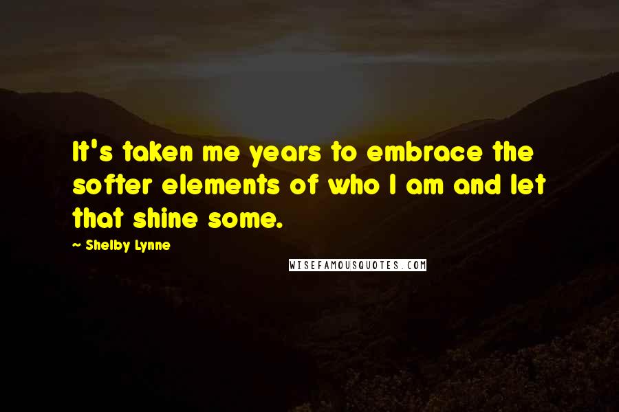 Shelby Lynne Quotes: It's taken me years to embrace the softer elements of who I am and let that shine some.