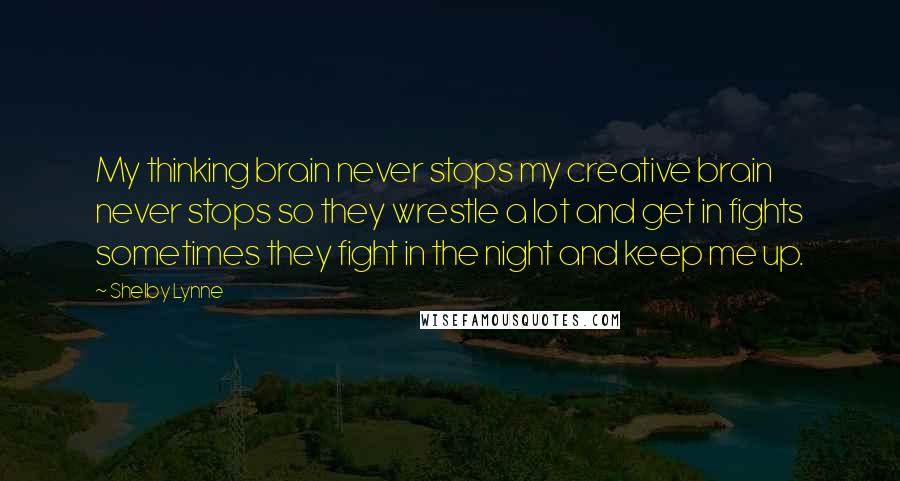 Shelby Lynne Quotes: My thinking brain never stops my creative brain never stops so they wrestle a lot and get in fights sometimes they fight in the night and keep me up.
