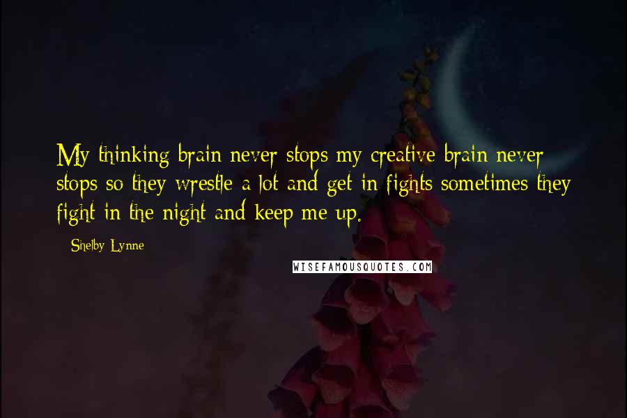 Shelby Lynne Quotes: My thinking brain never stops my creative brain never stops so they wrestle a lot and get in fights sometimes they fight in the night and keep me up.