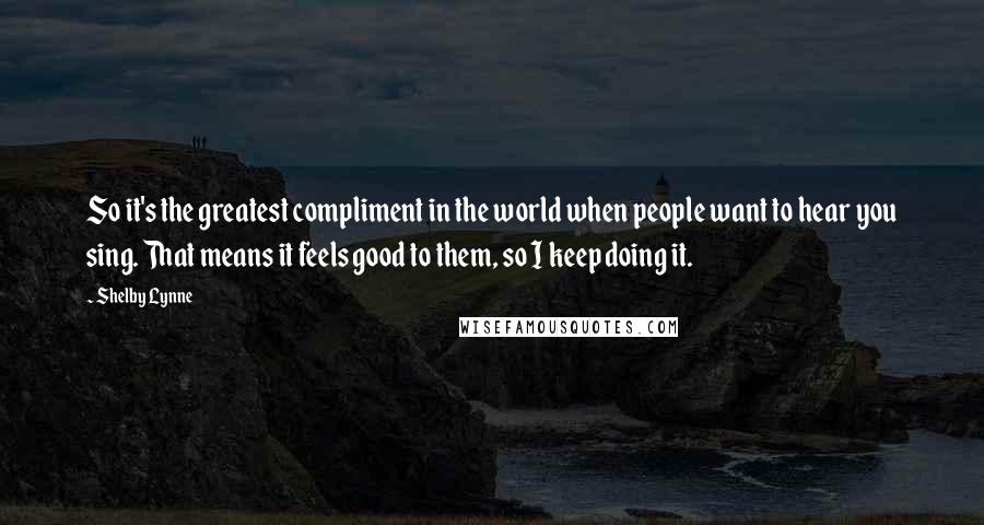 Shelby Lynne Quotes: So it's the greatest compliment in the world when people want to hear you sing. That means it feels good to them, so I keep doing it.