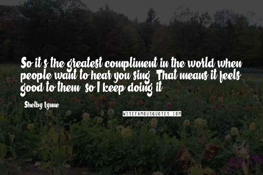 Shelby Lynne Quotes: So it's the greatest compliment in the world when people want to hear you sing. That means it feels good to them, so I keep doing it.