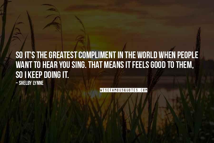 Shelby Lynne Quotes: So it's the greatest compliment in the world when people want to hear you sing. That means it feels good to them, so I keep doing it.