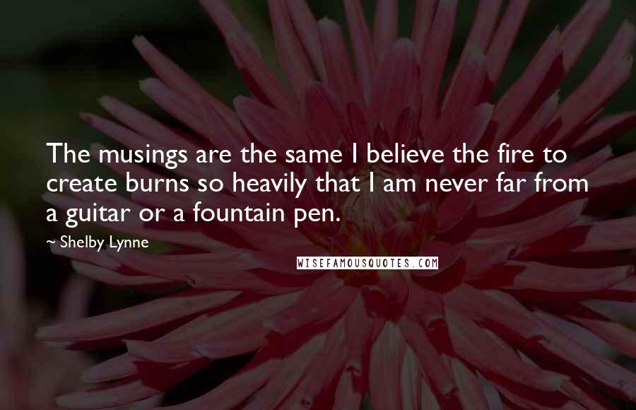 Shelby Lynne Quotes: The musings are the same I believe the fire to create burns so heavily that I am never far from a guitar or a fountain pen.