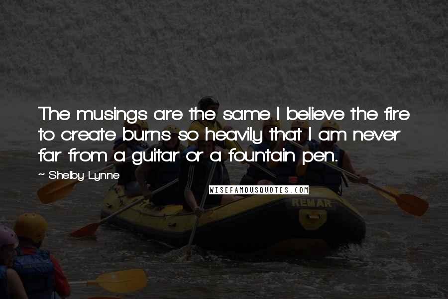 Shelby Lynne Quotes: The musings are the same I believe the fire to create burns so heavily that I am never far from a guitar or a fountain pen.