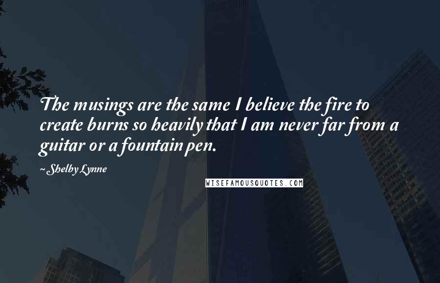 Shelby Lynne Quotes: The musings are the same I believe the fire to create burns so heavily that I am never far from a guitar or a fountain pen.