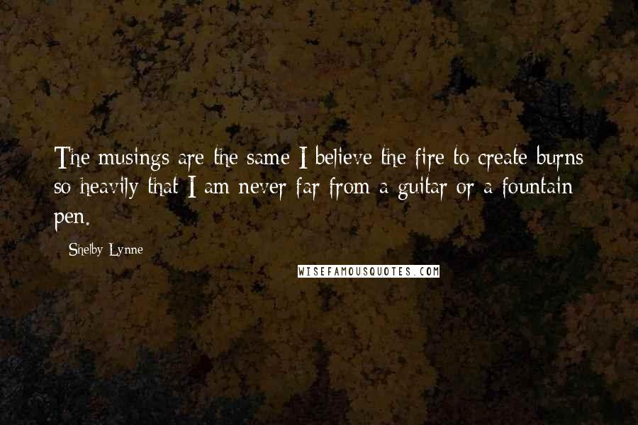 Shelby Lynne Quotes: The musings are the same I believe the fire to create burns so heavily that I am never far from a guitar or a fountain pen.