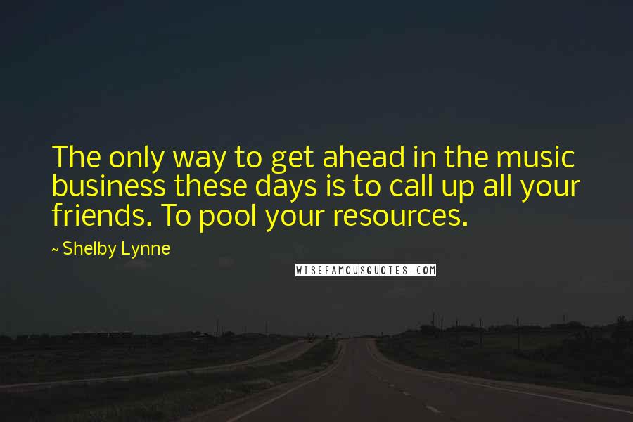 Shelby Lynne Quotes: The only way to get ahead in the music business these days is to call up all your friends. To pool your resources.