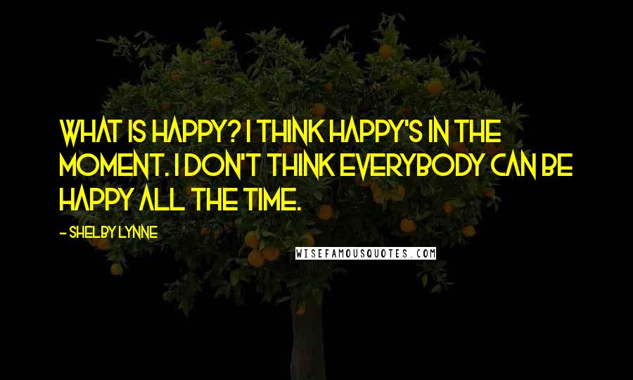 Shelby Lynne Quotes: What is happy? I think happy's in the moment. I don't think everybody can be happy all the time.