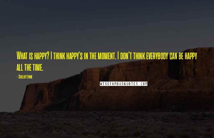 Shelby Lynne Quotes: What is happy? I think happy's in the moment. I don't think everybody can be happy all the time.